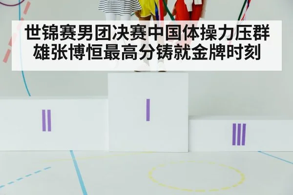 世锦赛男团决赛中国体操力压群雄张博恒最高分铸就金牌时刻